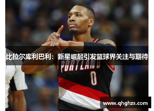 比拉尔库利巴利：新星崛起引发篮球界关注与期待